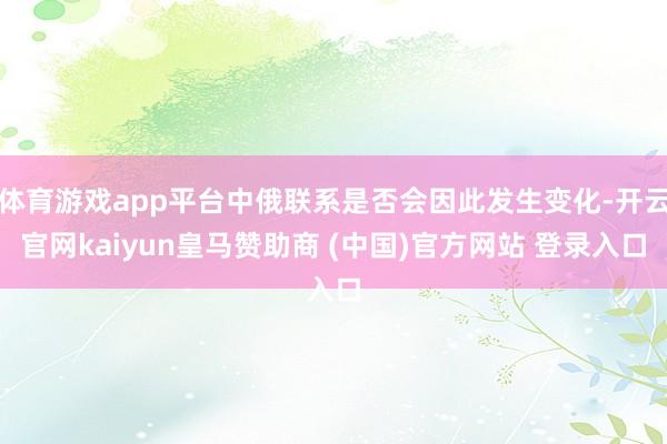 体育游戏app平台中俄联系是否会因此发生变化-开云官网kaiyun皇马赞助商 (中国)官方网站 登录入口