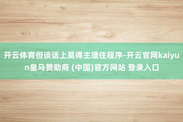 开云体育但谈话上莫得主理住程序-开云官网kaiyun皇马赞助商 (中国)官方网站 登录入口