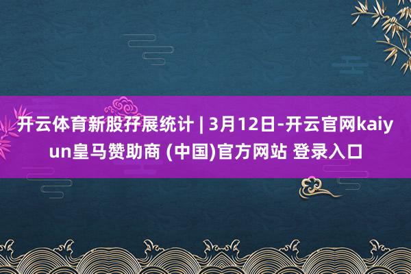 开云体育新股孖展统计 | 3月12日-开云官网kaiyun皇马赞助商 (中国)官方网站 登录入口