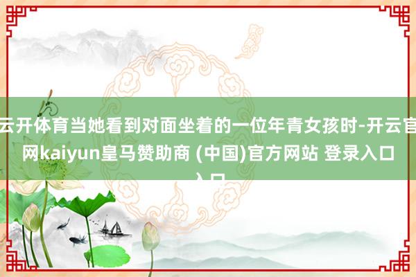 云开体育当她看到对面坐着的一位年青女孩时-开云官网kaiyun皇马赞助商 (中国)官方网站 登录入口