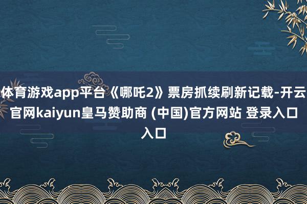 体育游戏app平台《哪吒2》票房抓续刷新记载-开云官网kaiyun皇马赞助商 (中国)官方网站 登录入口
