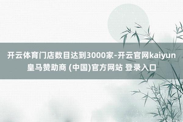 开云体育门店数目达到3000家-开云官网kaiyun皇马赞助商 (中国)官方网站 登录入口